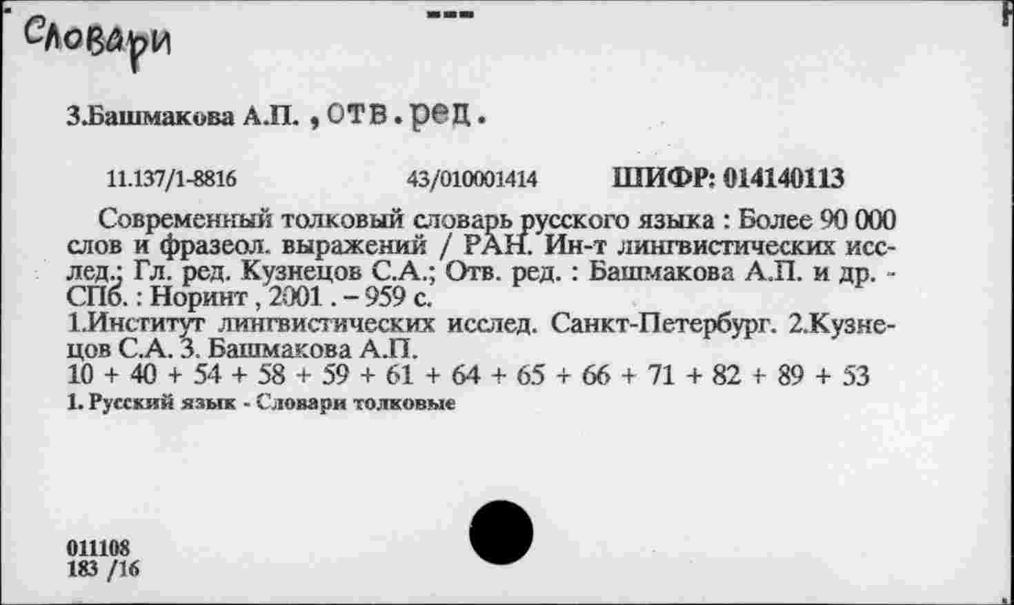 ﻿
З.Башмакова А.П. * ОТВ. рвД.
11.137/1-8816	43/010001414 ШИФР: 014140113
Современный толковый словарь русского языка : Более 90 000 слов и фразеол. выражений / РАН. Ин-т лингвистических исс-лед.: Гл. ред. Кузнецов С.А.; Отв. ред. : Башмакова АЛ. и др. -СПб.: Норинт, 2001. - 959 с.
1.Институт лингвистических исслед. Санкт-Петербург. 2.Кузне-цов С.А. 3. Башмакова А.П.
10 + 40 + 54 + 58 + 59 + 61 + 64 + 65 + 66 + 71 + 82 + 89 + 53
1. Русский язык - Словари толковые
011108
183 /16